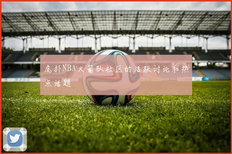 虎扑NBA火箭队社区的活跃讨论和热点话题