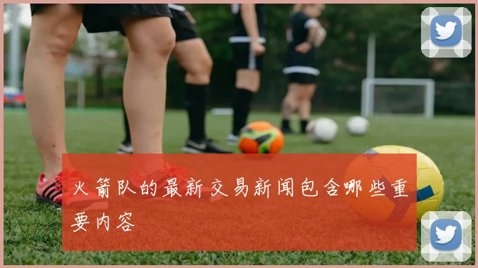 火箭队的最新交易新闻包含哪些重要内容