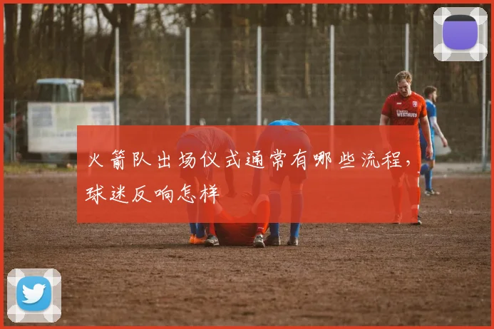 火箭队出场仪式通常有哪些流程，球迷反响怎样