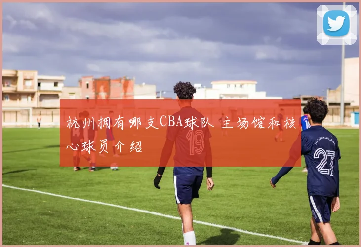 杭州拥有哪支CBA球队 主场馆和核心球员介绍